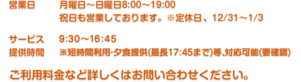 月曜日～土曜日8:00～19:00
祝日も営業しております。※定休日 日曜日、12/31～1/3　サービス時間9:30～17:00(7時間30分)
　※短時間利用・夕食提供(最長18:00まで)等、対応可能(要確認)