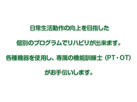 日常生活動作の向上を目指した
個別のプログラムでリハビリが出来ます。
各種機器を使用し、専属の機能訓練士（PT・OT）
がお手伝いします。