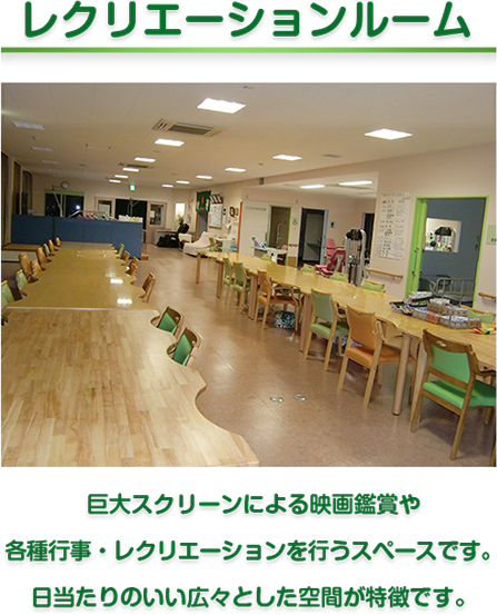 レクリエーションルーム　巨大スクリーンによる映画鑑賞や
各種行事・レクリエーションを行うスペースです。
日当たりのいい広々とした空間が特徴です。
