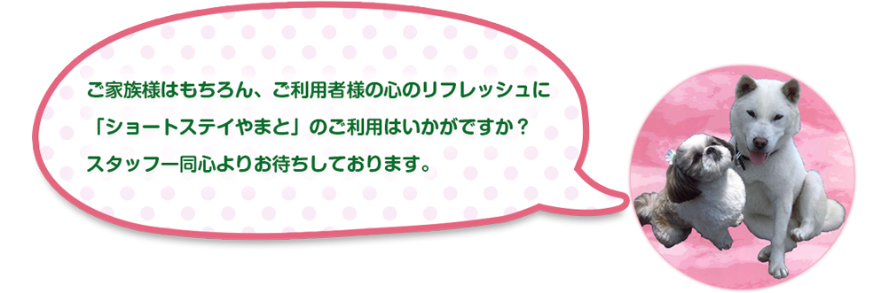ご家族様はもちろん、ご利用者様の心のリフレッシュに
「ショートステイやまと」のご利用はいかがですか？
スタッフ一同心よりお待ちしております。