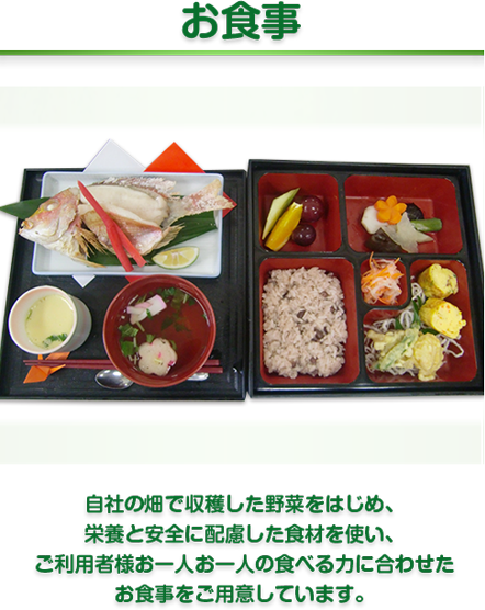 お食事　自社の畑で収穫した野菜をはじめ、
栄養と安全に配慮した食材を使い、
ご利用者様お一人お一人の食べる力に合わせた
お食事をご用意しています。