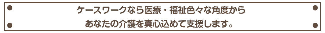 ケースワークなら医療・福祉色々な角度から
あなたの介護を真心込めて支援します。