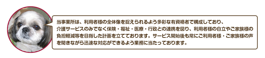 当事業所は、利用者様の全体像を捉えられるよう多彩な有資格者で構成しており、
介護サービスのみでなく保険・福祉・医療・行政との連携を図り、利用者様の自立やご家族様の
負担軽減等を目指した計画を立てております。サービス開始後も常にご利用者様・ご家族様の声
を聞きながら迅速な対応ができるよう業務に当たっております。