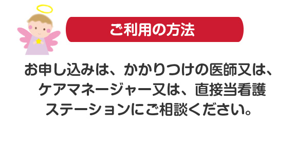 ご利用方法　お申し込みは、かかりつけの医師又は、
ケアマネージャー又は、直接当看護
ステーションにご相談ください。