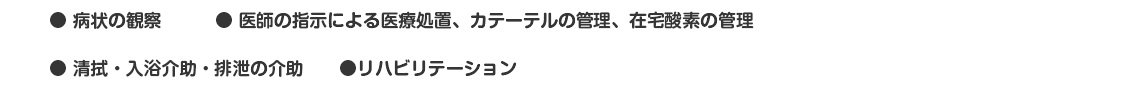 ● 病状の観察　　　● 医師の指示による医療処置、カテーテルの管理、在宅酸素の管理
● 清拭・入浴介助・排泄の介助　　●リハビリテーション